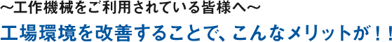 ～工作機械をご利用されている皆様へ～ 工場環境を改善することで、こんなメリットが！！